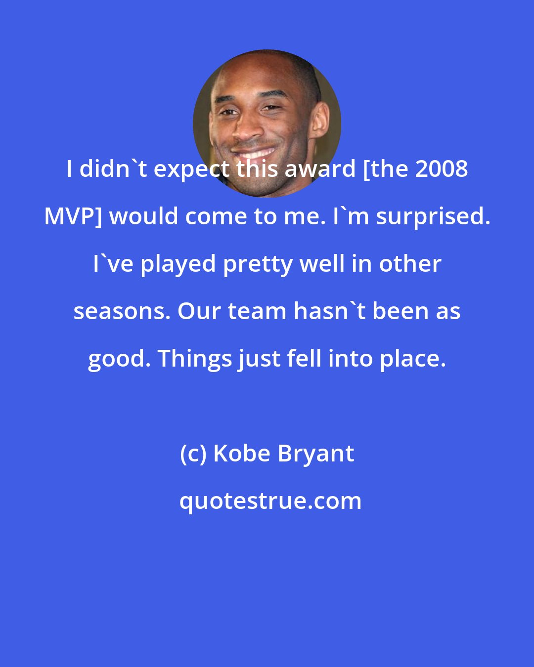 Kobe Bryant: I didn't expect this award [the 2008 MVP] would come to me. I'm surprised. I've played pretty well in other seasons. Our team hasn't been as good. Things just fell into place.