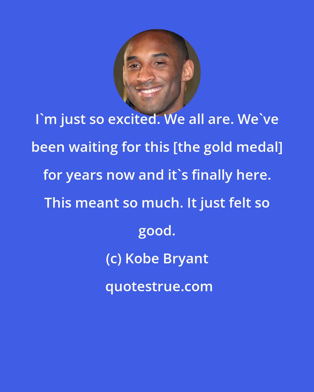 Kobe Bryant: I'm just so excited. We all are. We've been waiting for this [the gold medal] for years now and it's finally here. This meant so much. It just felt so good.