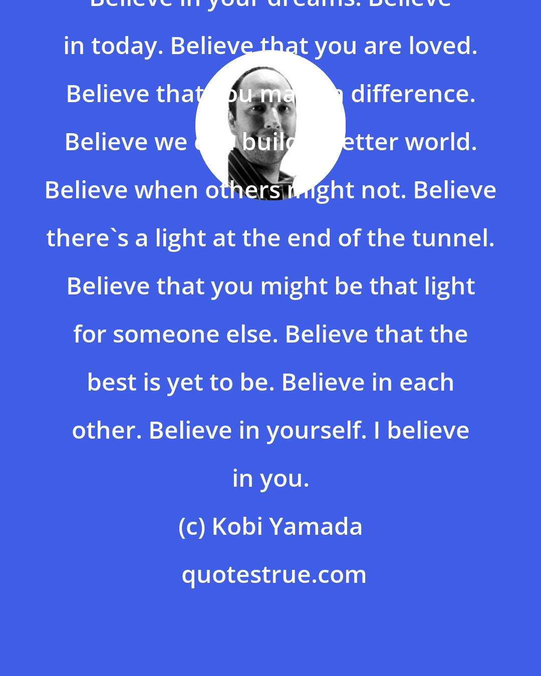 Kobi Yamada: Believe in your dreams. Believe in today. Believe that you are loved. Believe that you make a difference. Believe we can build a better world. Believe when others might not. Believe there's a light at the end of the tunnel. Believe that you might be that light for someone else. Believe that the best is yet to be. Believe in each other. Believe in yourself. I believe in you.