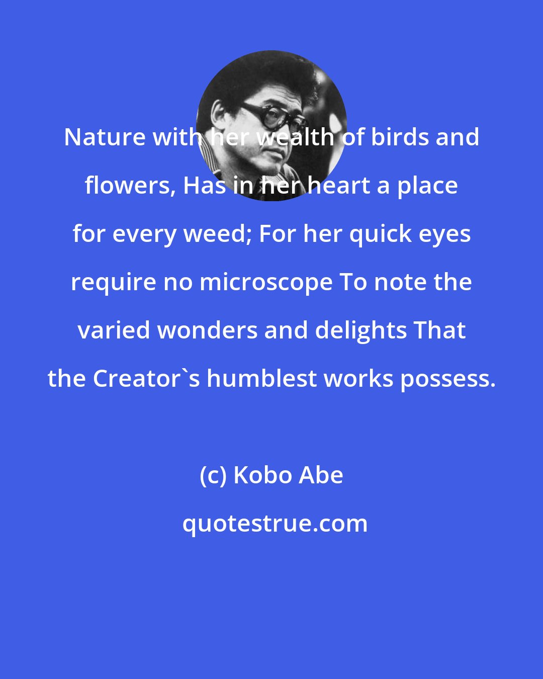 Kobo Abe: Nature with her wealth of birds and flowers, Has in her heart a place for every weed; For her quick eyes require no microscope To note the varied wonders and delights That the Creator's humblest works possess.