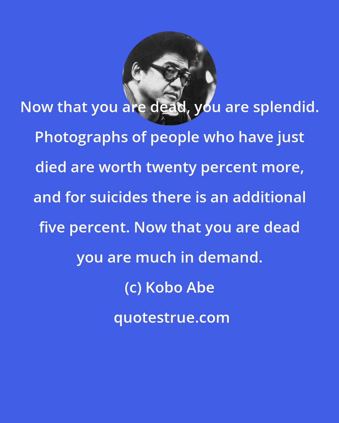 Kobo Abe: Now that you are dead, you are splendid. Photographs of people who have just died are worth twenty percent more, and for suicides there is an additional five percent. Now that you are dead you are much in demand.