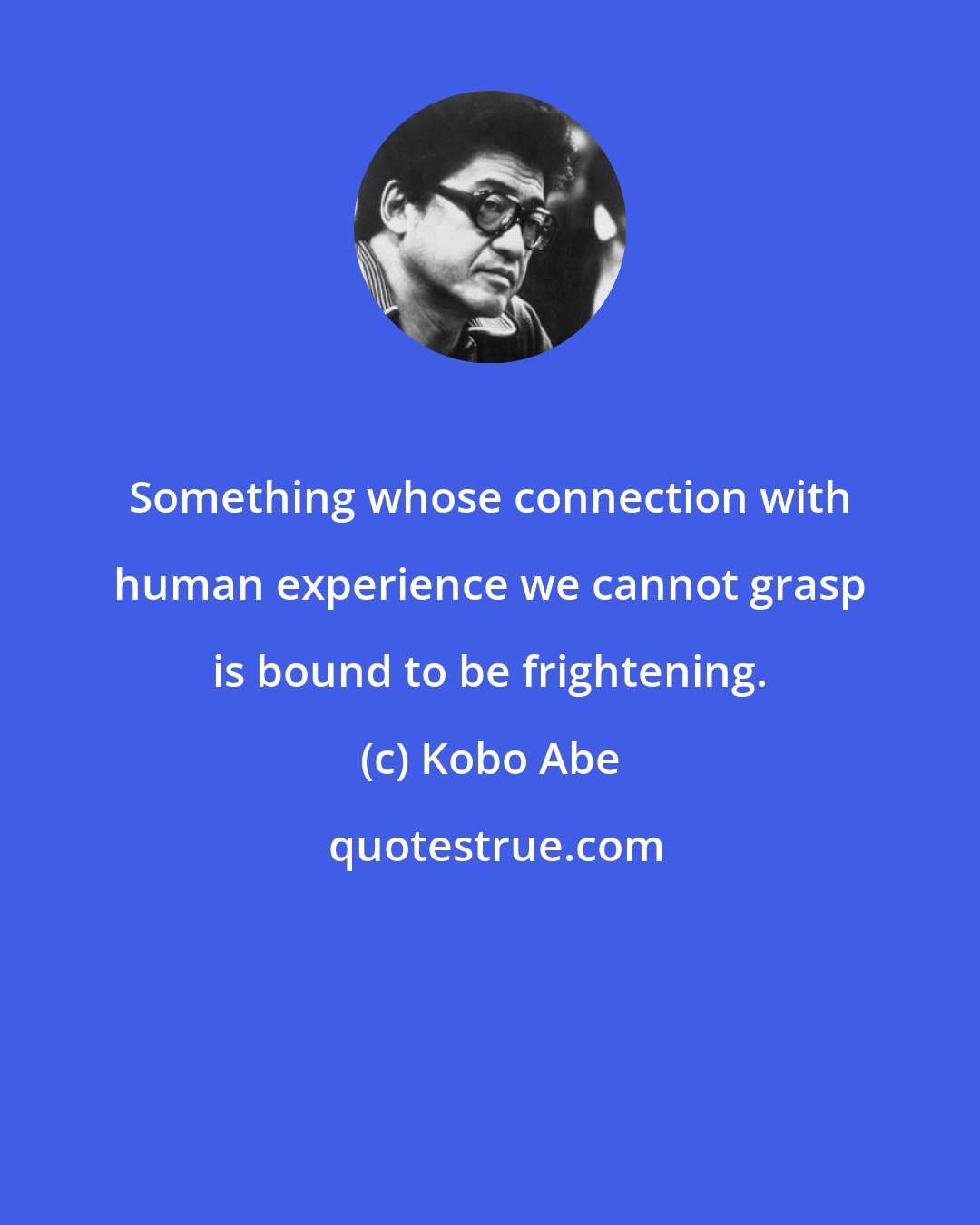 Kobo Abe: Something whose connection with human experience we cannot grasp is bound to be frightening.