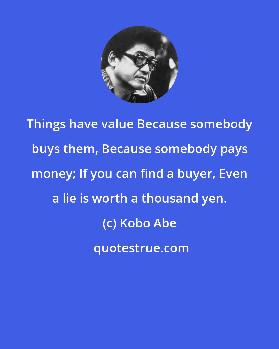 Kobo Abe: Things have value Because somebody buys them, Because somebody pays money; If you can find a buyer, Even a lie is worth a thousand yen.