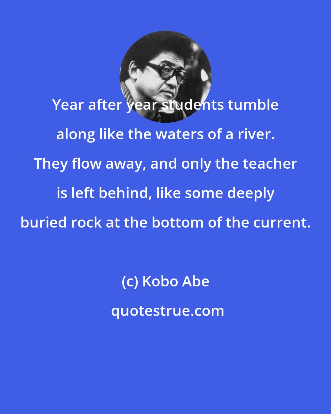 Kobo Abe: Year after year students tumble along like the waters of a river. They flow away, and only the teacher is left behind, like some deeply buried rock at the bottom of the current.