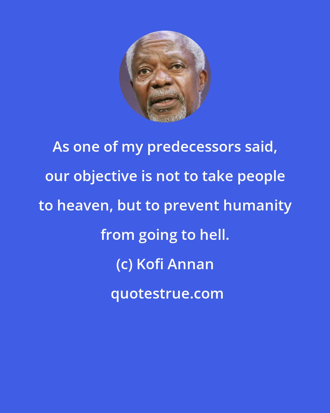 Kofi Annan: As one of my predecessors said, our objective is not to take people to heaven, but to prevent humanity from going to hell.