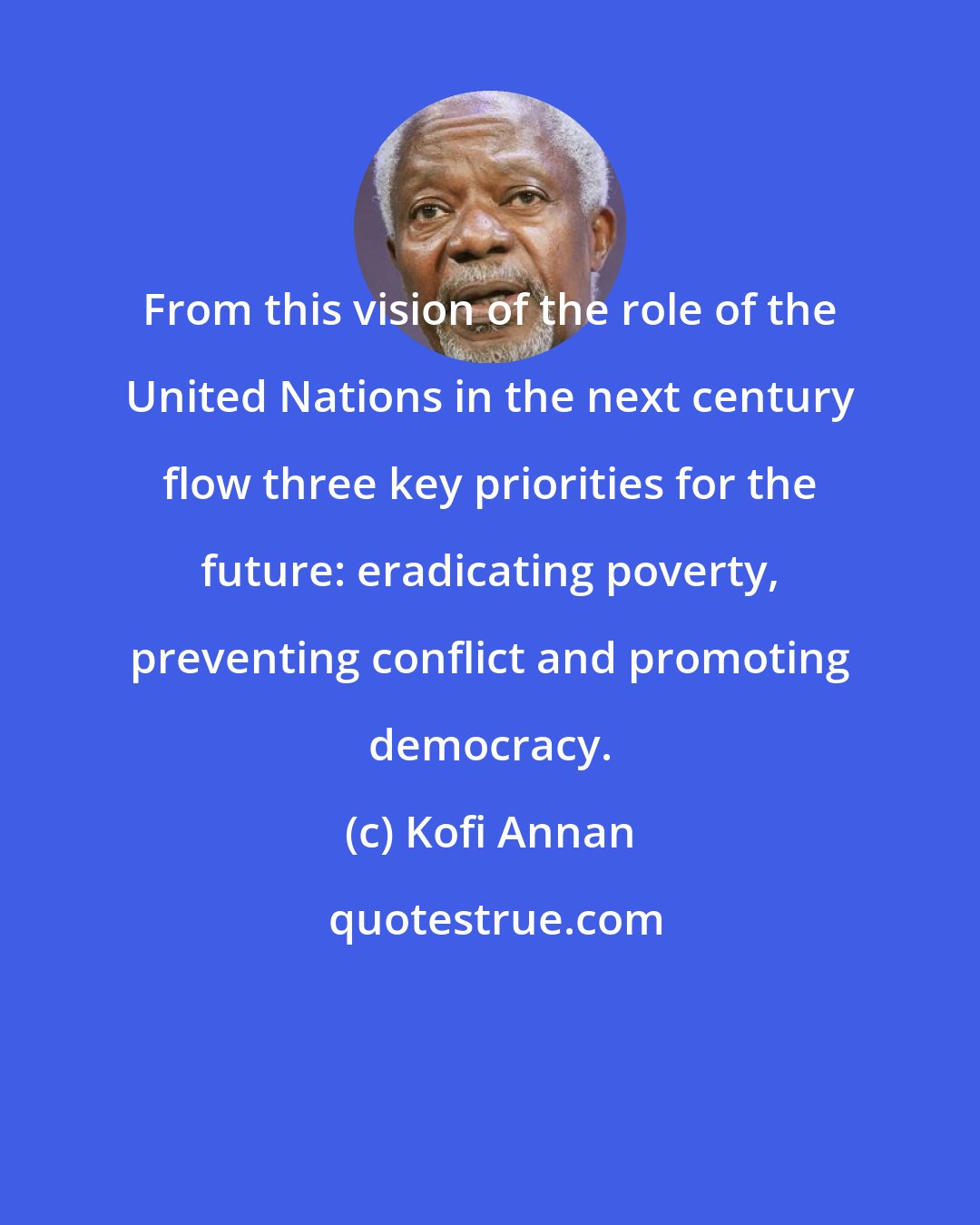 Kofi Annan: From this vision of the role of the United Nations in the next century flow three key priorities for the future: eradicating poverty, preventing conflict and promoting democracy.