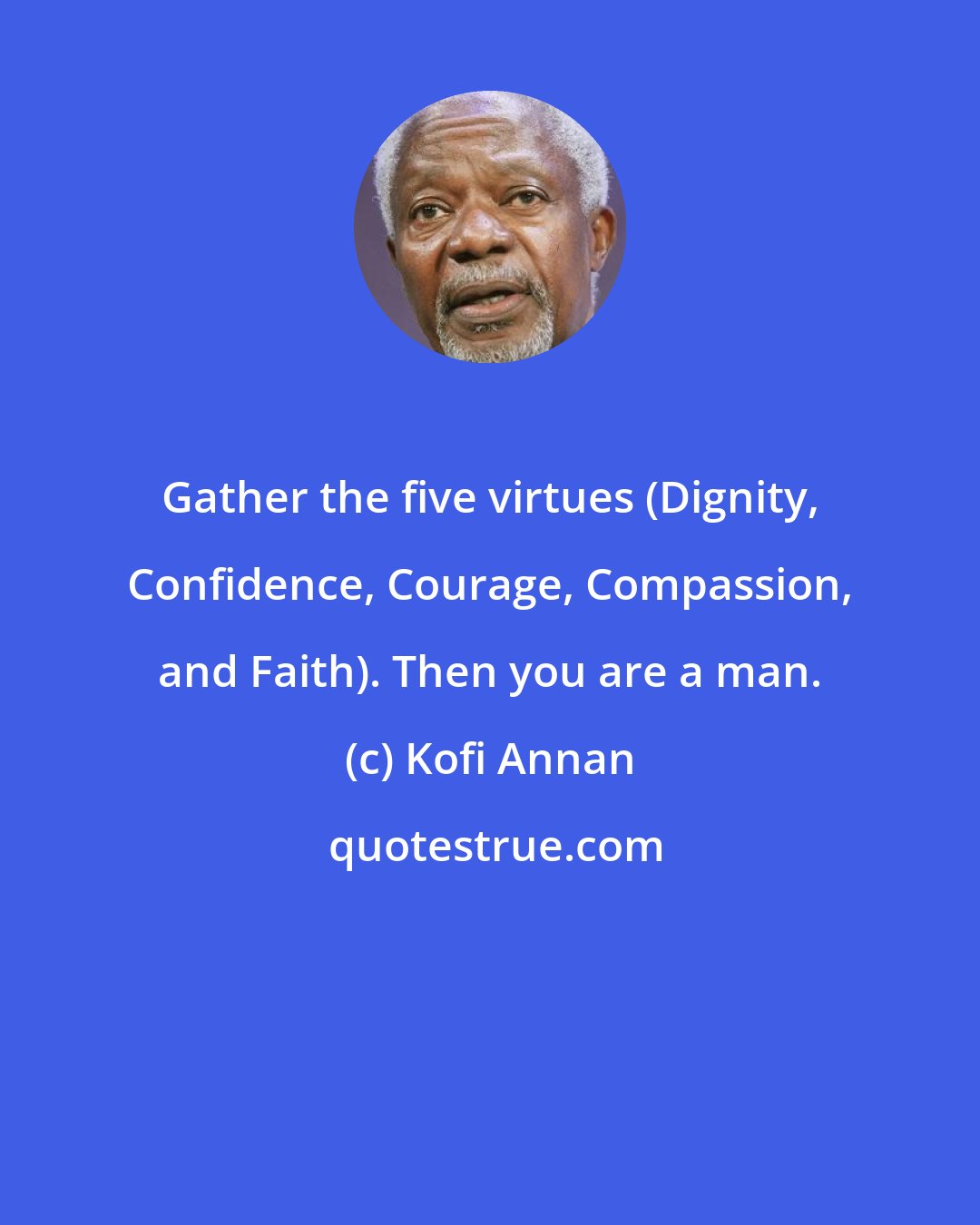 Kofi Annan: Gather the five virtues (Dignity, Confidence, Courage, Compassion, and Faith). Then you are a man.