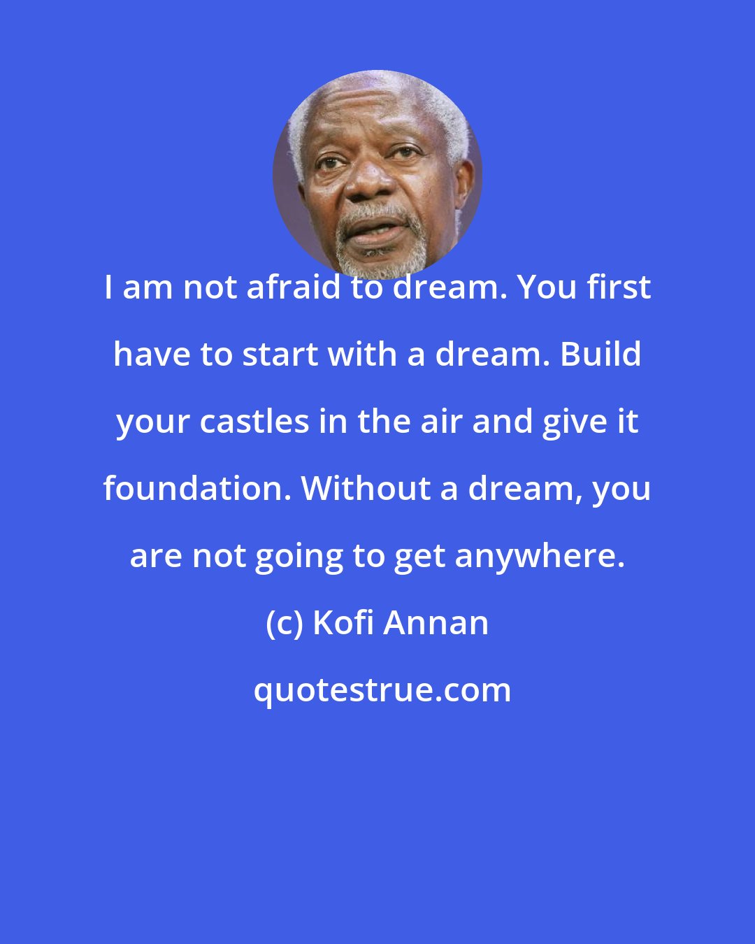 Kofi Annan: I am not afraid to dream. You first have to start with a dream. Build your castles in the air and give it foundation. Without a dream, you are not going to get anywhere.