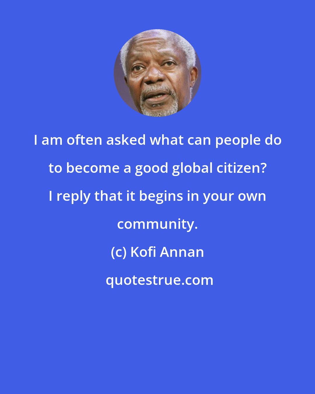 Kofi Annan: I am often asked what can people do to become a good global citizen? I reply that it begins in your own community.