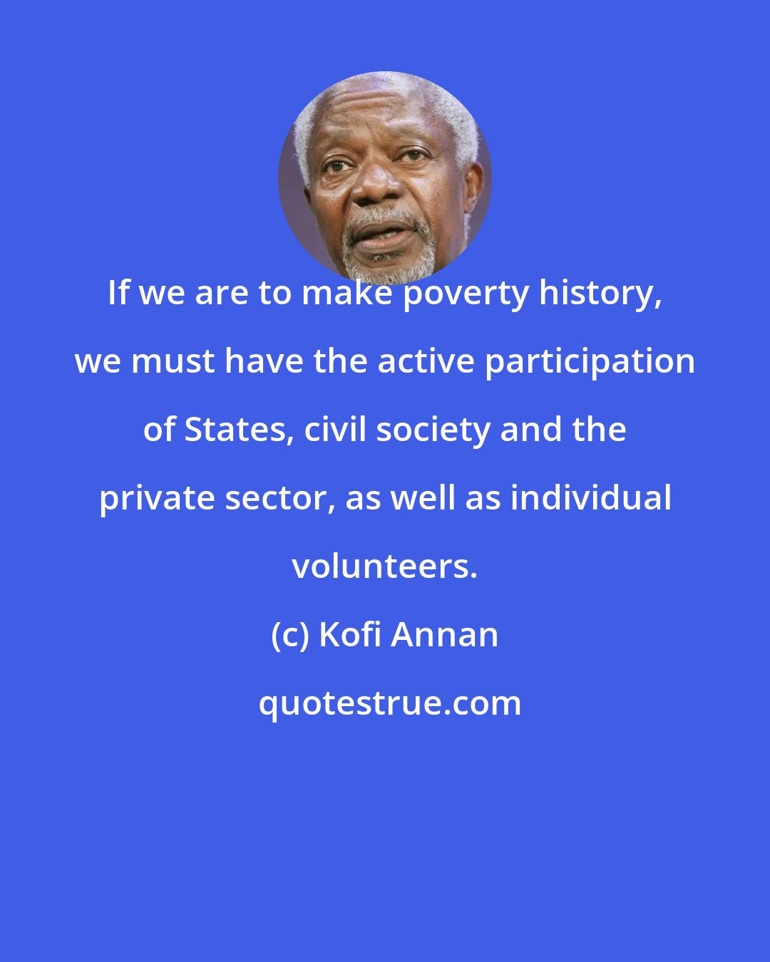 Kofi Annan: If we are to make poverty history, we must have the active participation of States, civil society and the private sector, as well as individual volunteers.