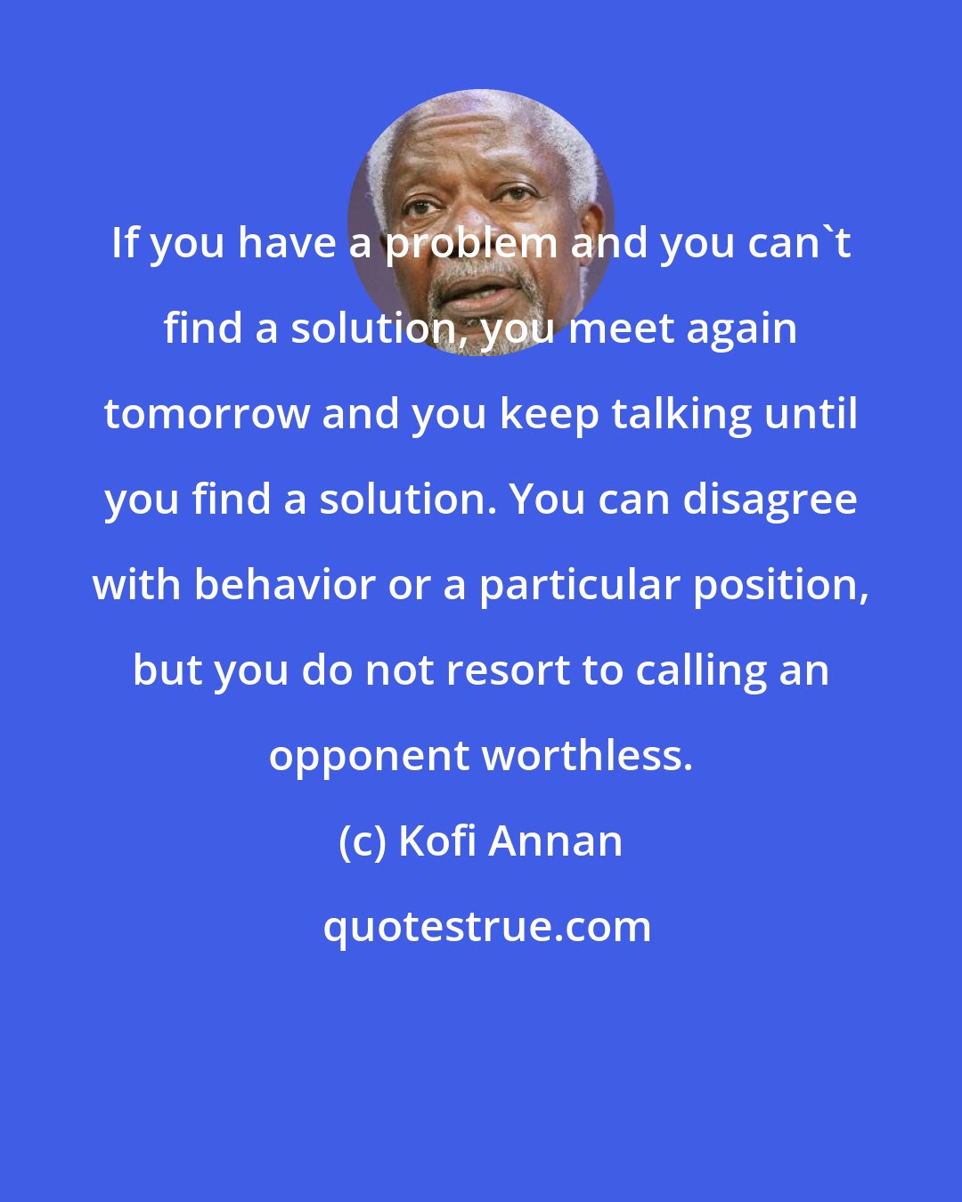 Kofi Annan: If you have a problem and you can't find a solution, you meet again tomorrow and you keep talking until you find a solution. You can disagree with behavior or a particular position, but you do not resort to calling an opponent worthless.