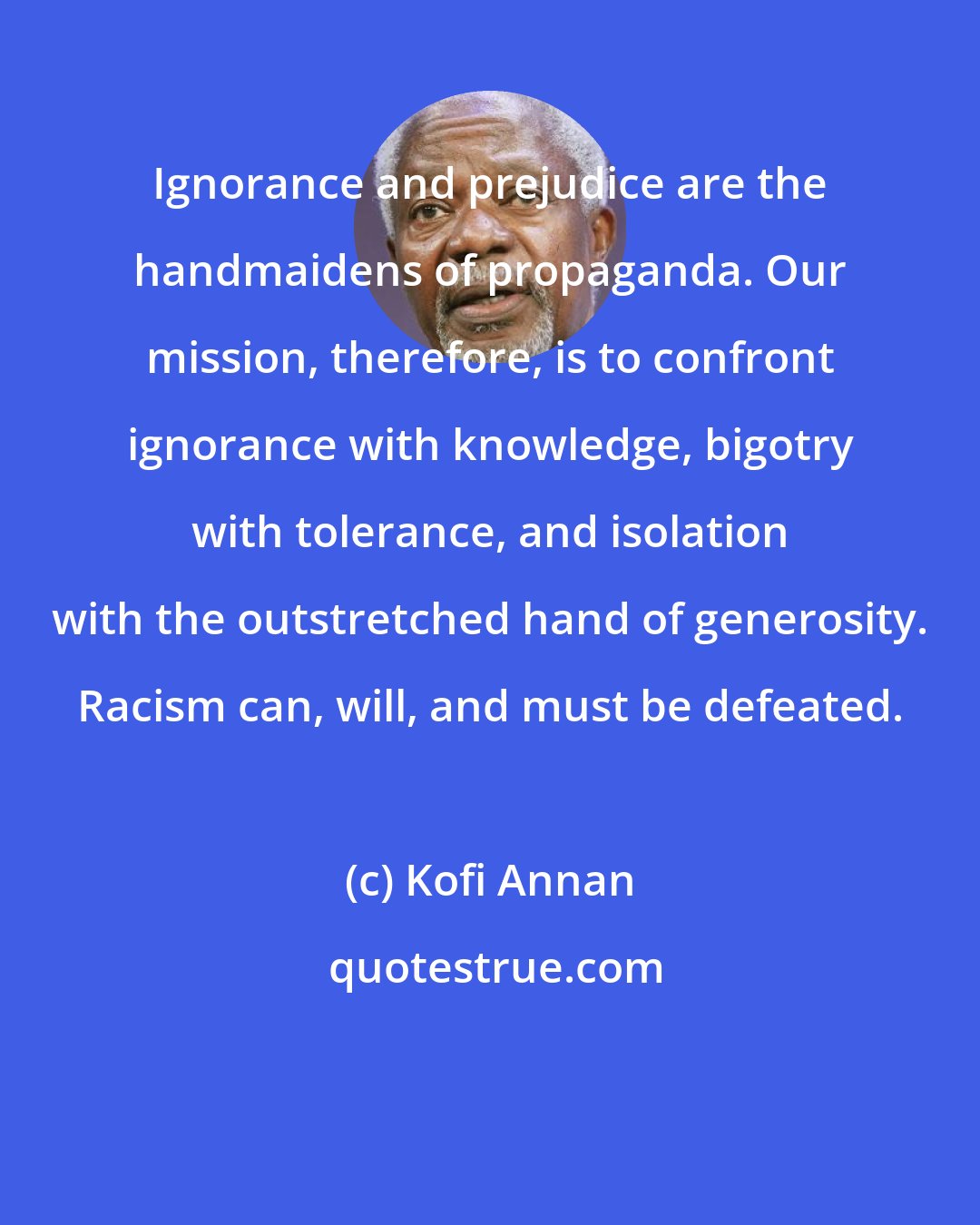 Kofi Annan: Ignorance and prejudice are the handmaidens of propaganda. Our mission, therefore, is to confront ignorance with knowledge, bigotry with tolerance, and isolation with the outstretched hand of generosity. Racism can, will, and must be defeated.