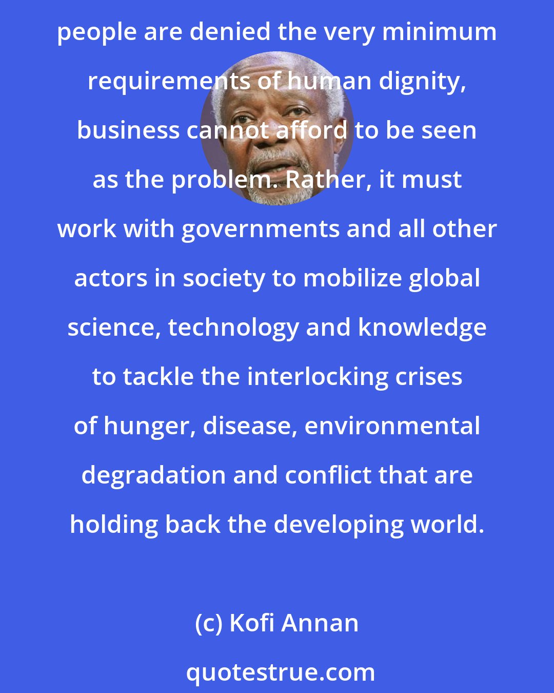 Kofi Annan: In an age of interdependence, global citizenship - based on trust and sense of shared responsibility - is a crucial pillar of progress. At a time when more than one billion people are denied the very minimum requirements of human dignity, business cannot afford to be seen as the problem. Rather, it must work with governments and all other actors in society to mobilize global science, technology and knowledge to tackle the interlocking crises of hunger, disease, environmental degradation and conflict that are holding back the developing world.