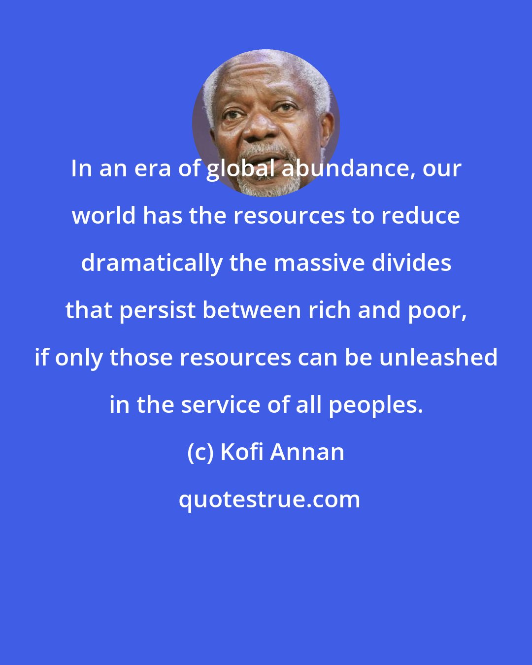 Kofi Annan: In an era of global abundance, our world has the resources to reduce dramatically the massive divides that persist between rich and poor, if only those resources can be unleashed in the service of all peoples.