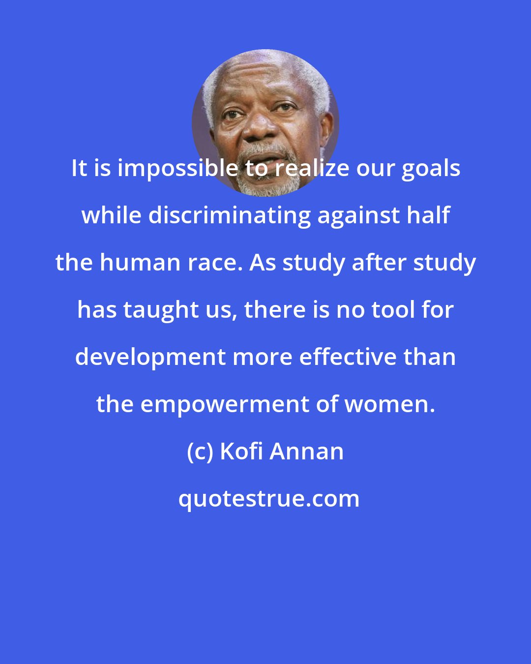 Kofi Annan: It is impossible to realize our goals while discriminating against half the human race. As study after study has taught us, there is no tool for development more effective than the empowerment of women.