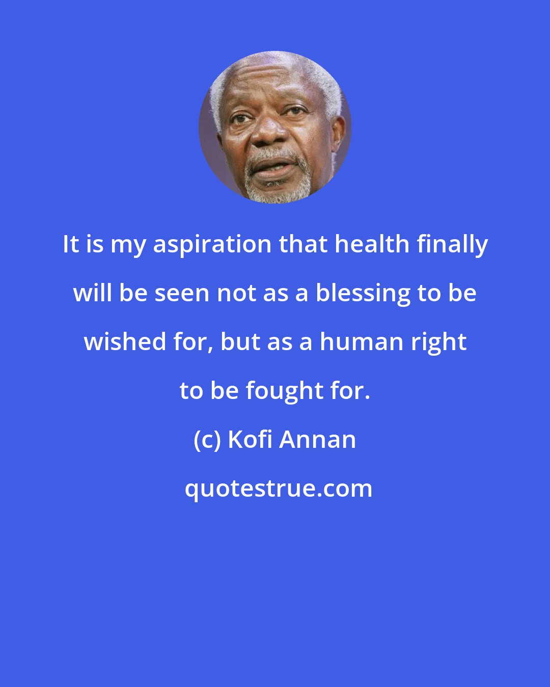 Kofi Annan: It is my aspiration that health finally will be seen not as a blessing to be wished for, but as a human right to be fought for.