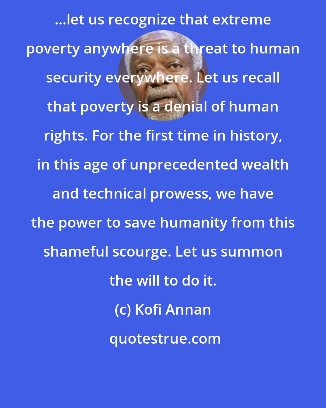 Kofi Annan: ...let us recognize that extreme poverty anywhere is a threat to human security everywhere. Let us recall that poverty is a denial of human rights. For the first time in history, in this age of unprecedented wealth and technical prowess, we have the power to save humanity from this shameful scourge. Let us summon the will to do it.