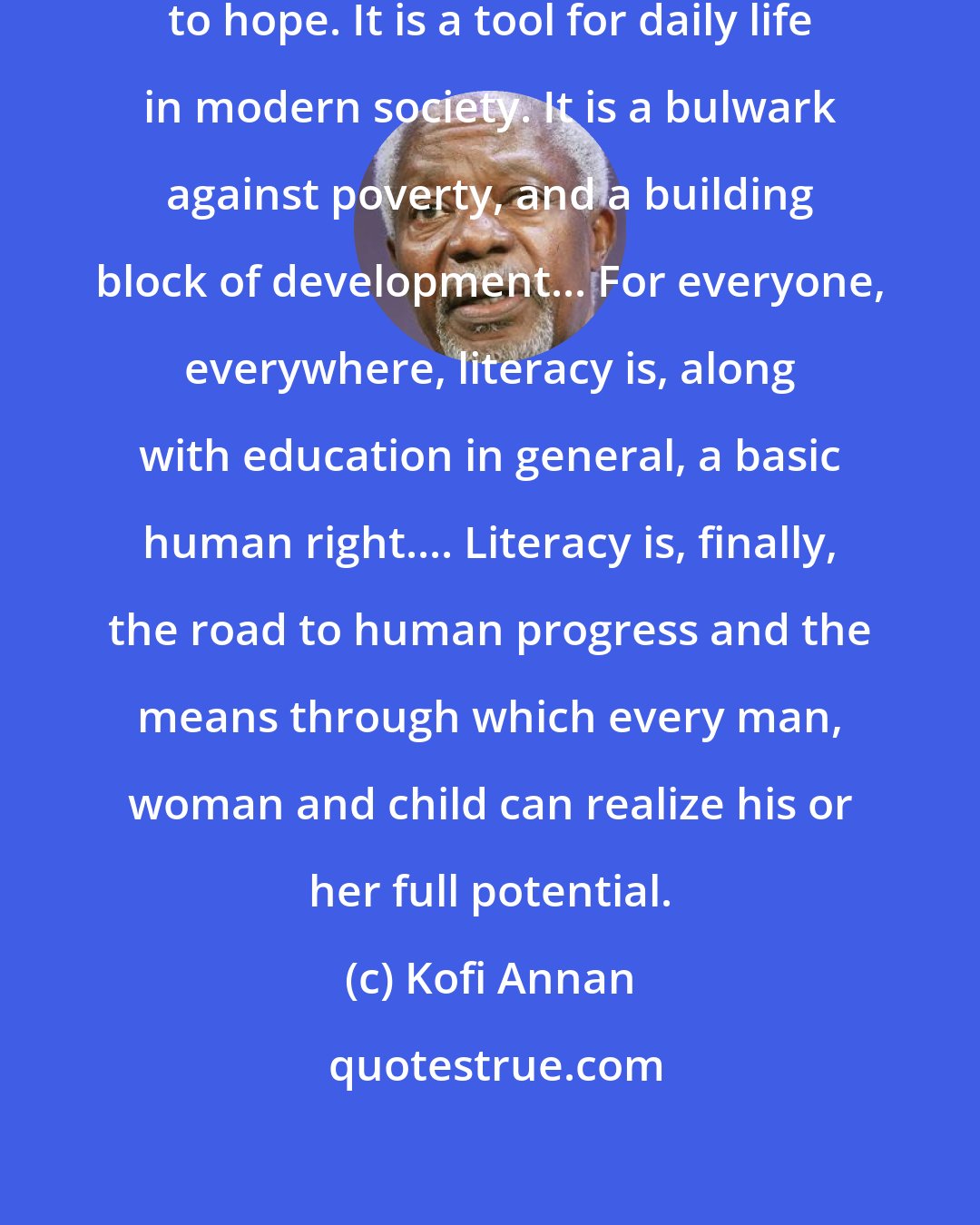 Kofi Annan: Literacy is a bridge from misery to hope. It is a tool for daily life in modern society. It is a bulwark against poverty, and a building block of development... For everyone, everywhere, literacy is, along with education in general, a basic human right.... Literacy is, finally, the road to human progress and the means through which every man, woman and child can realize his or her full potential.