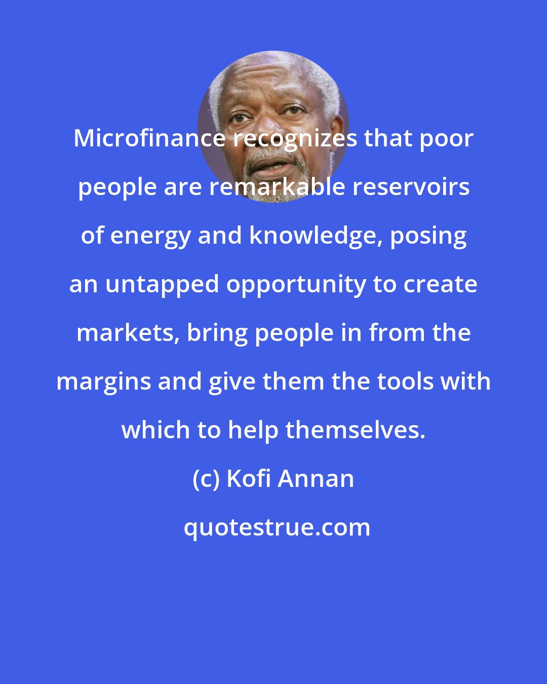 Kofi Annan: Microfinance recognizes that poor people are remarkable reservoirs of energy and knowledge, posing an untapped opportunity to create markets, bring people in from the margins and give them the tools with which to help themselves.