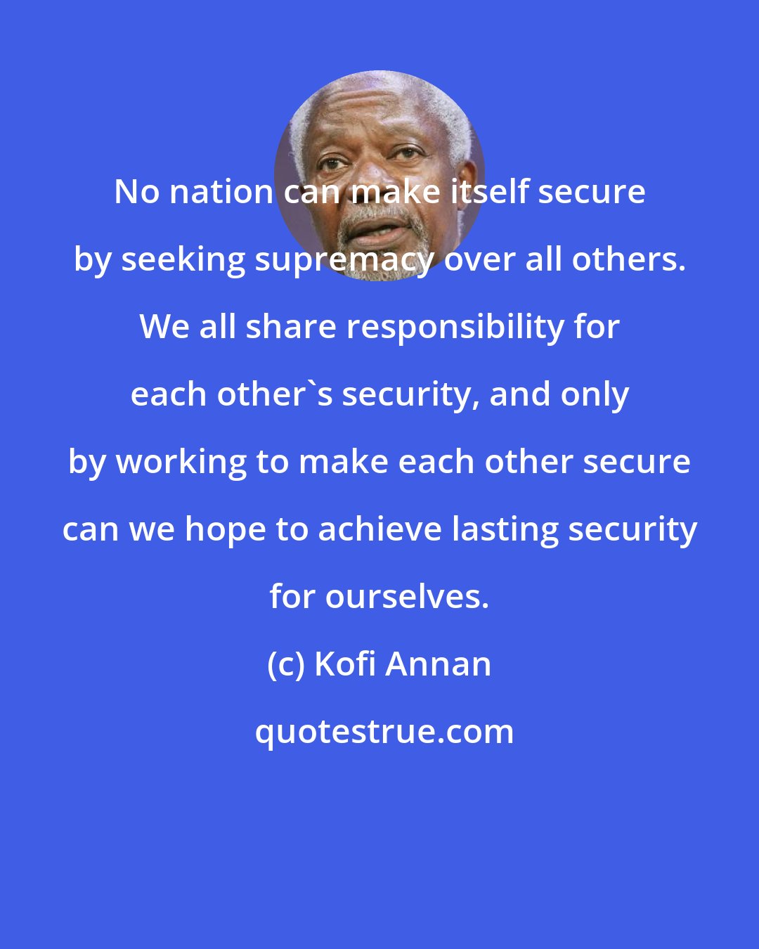 Kofi Annan: No nation can make itself secure by seeking supremacy over all others. We all share responsibility for each other's security, and only by working to make each other secure can we hope to achieve lasting security for ourselves.