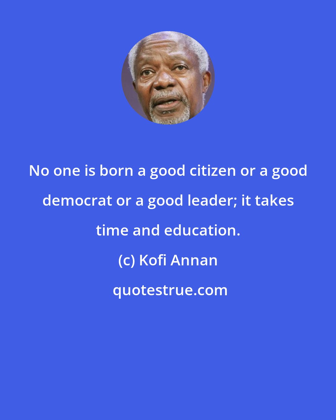 Kofi Annan: No one is born a good citizen or a good democrat or a good leader; it takes time and education.