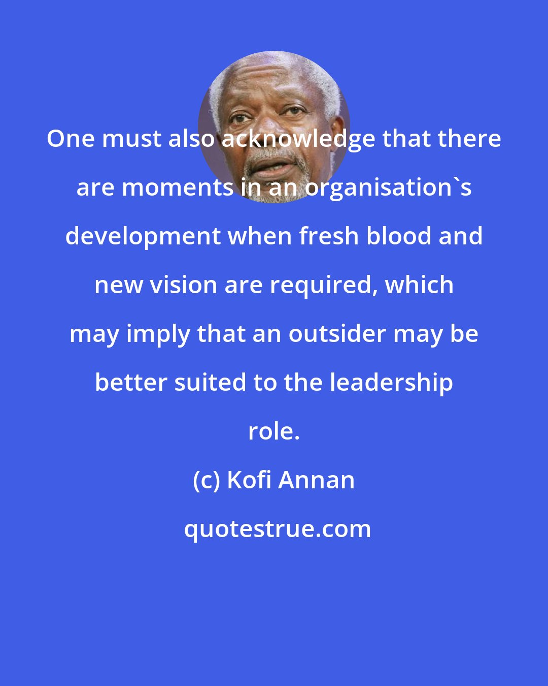 Kofi Annan: One must also acknowledge that there are moments in an organisation's development when fresh blood and new vision are required, which may imply that an outsider may be better suited to the leadership role.