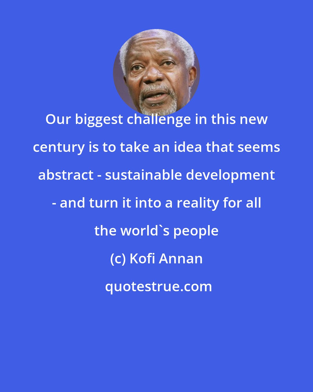 Kofi Annan: Our biggest challenge in this new century is to take an idea that seems abstract - sustainable development - and turn it into a reality for all the world's people