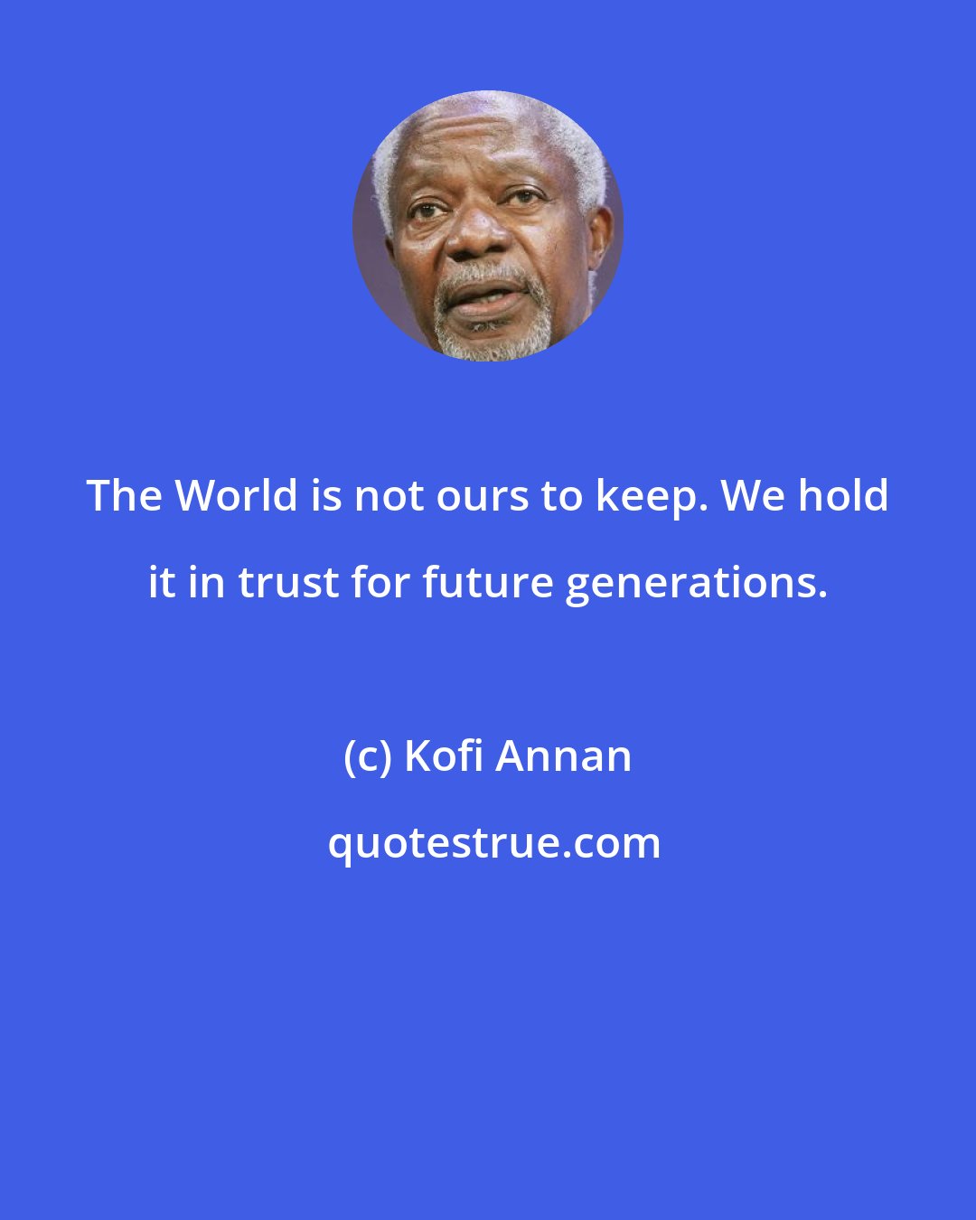 Kofi Annan: The World is not ours to keep. We hold it in trust for future generations.