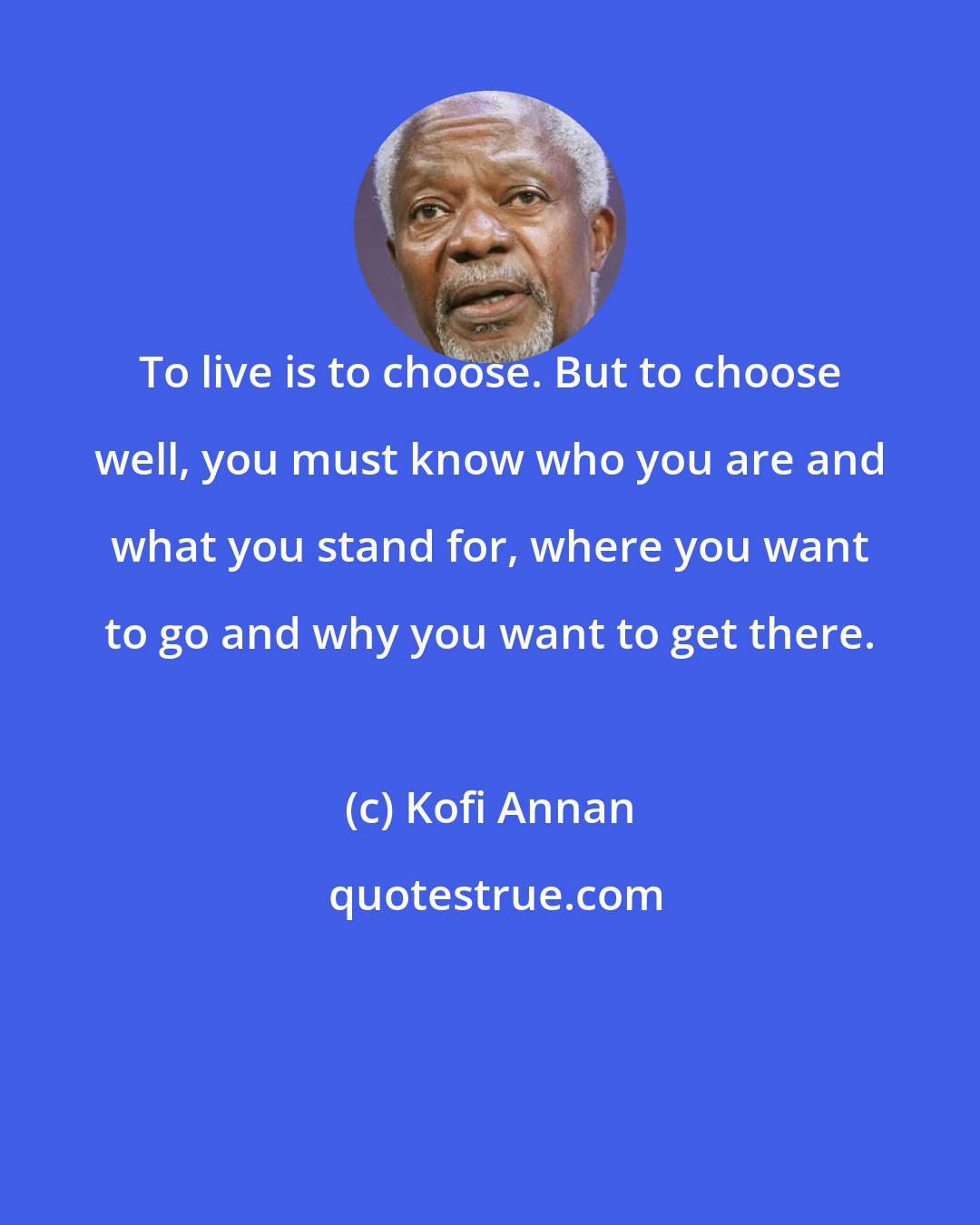 Kofi Annan: To live is to choose. But to choose well, you must know who you are and what you stand for, where you want to go and why you want to get there.