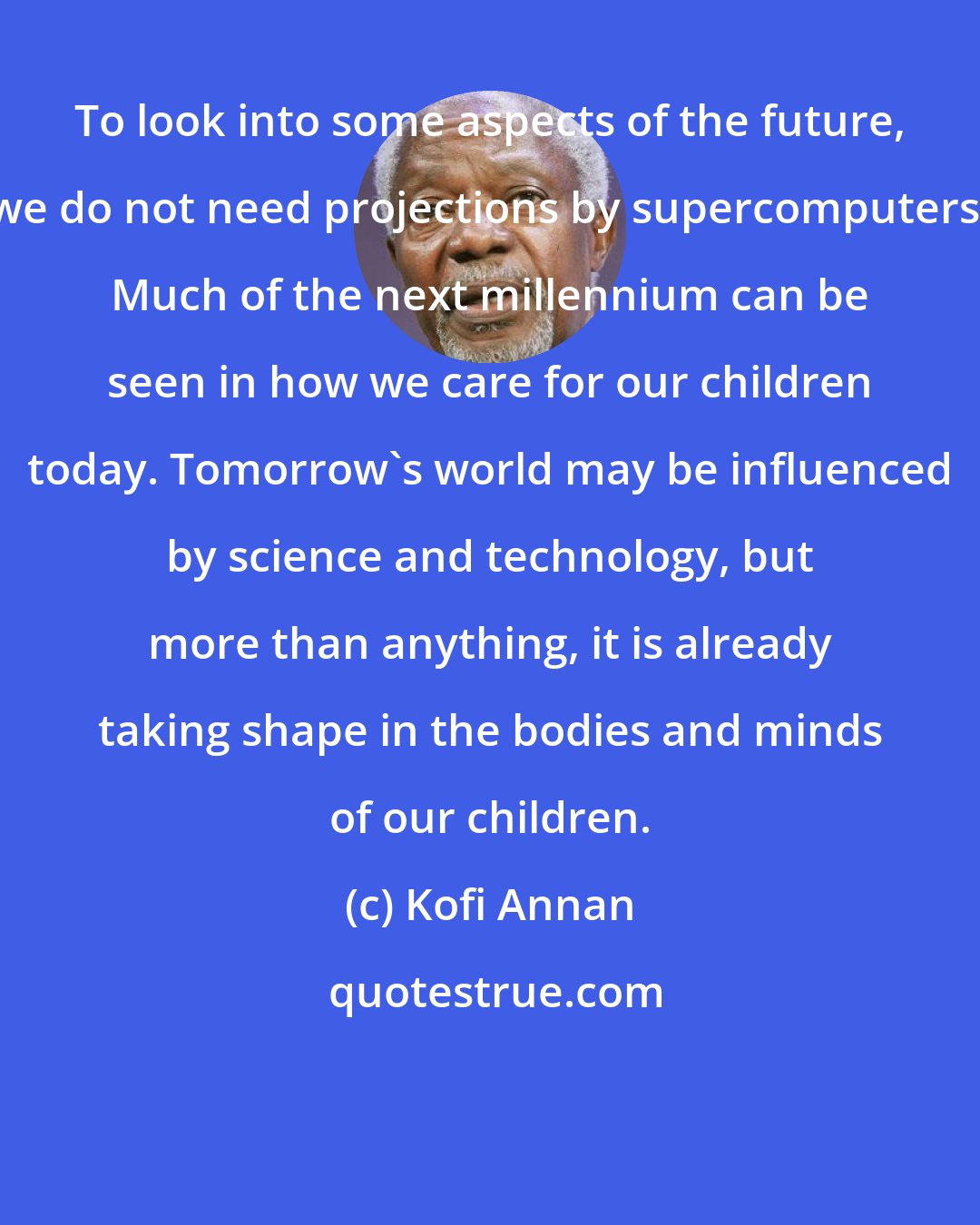 Kofi Annan: To look into some aspects of the future, we do not need projections by supercomputers. Much of the next millennium can be seen in how we care for our children today. Tomorrow's world may be influenced by science and technology, but more than anything, it is already taking shape in the bodies and minds of our children.