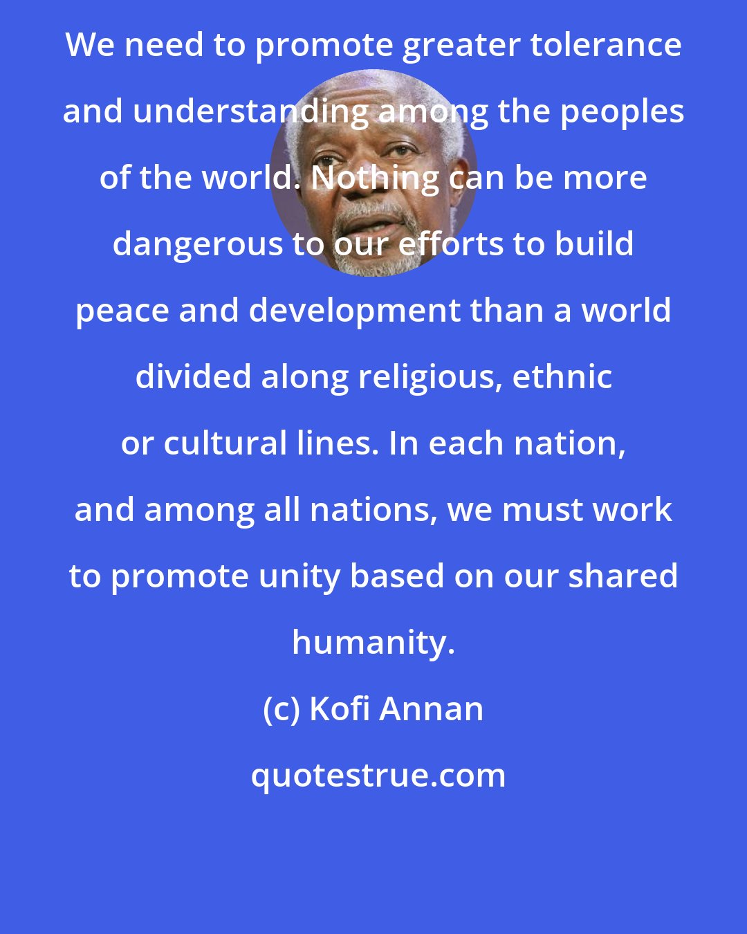 Kofi Annan: We need to promote greater tolerance and understanding among the peoples of the world. Nothing can be more dangerous to our efforts to build peace and development than a world divided along religious, ethnic or cultural lines. In each nation, and among all nations, we must work to promote unity based on our shared humanity.