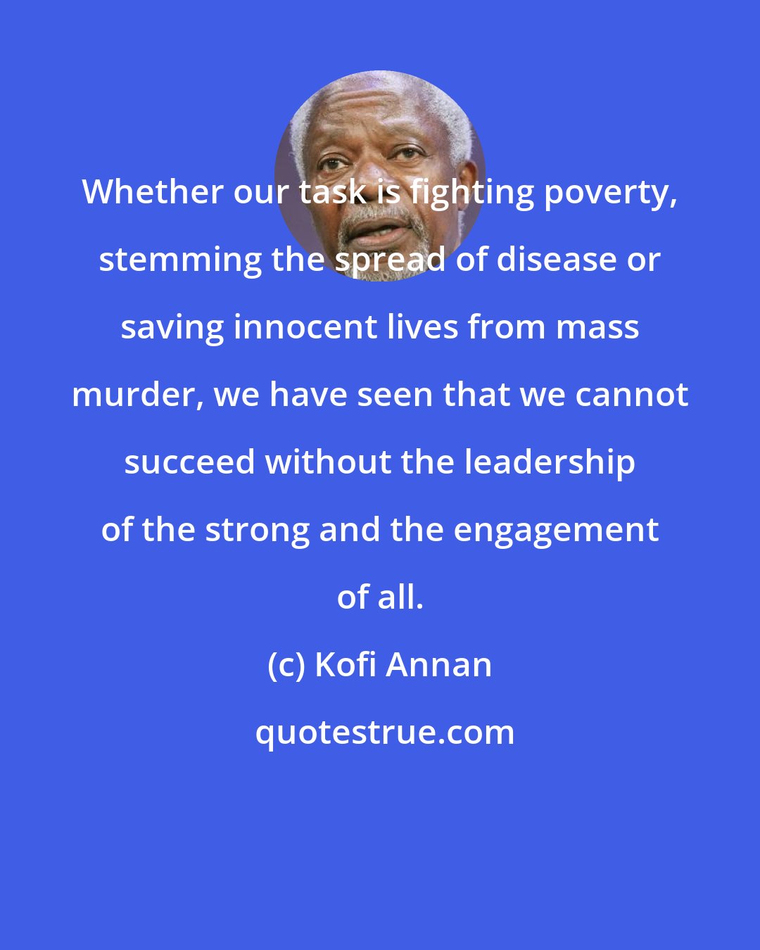 Kofi Annan: Whether our task is fighting poverty, stemming the spread of disease or saving innocent lives from mass murder, we have seen that we cannot succeed without the leadership of the strong and the engagement of all.