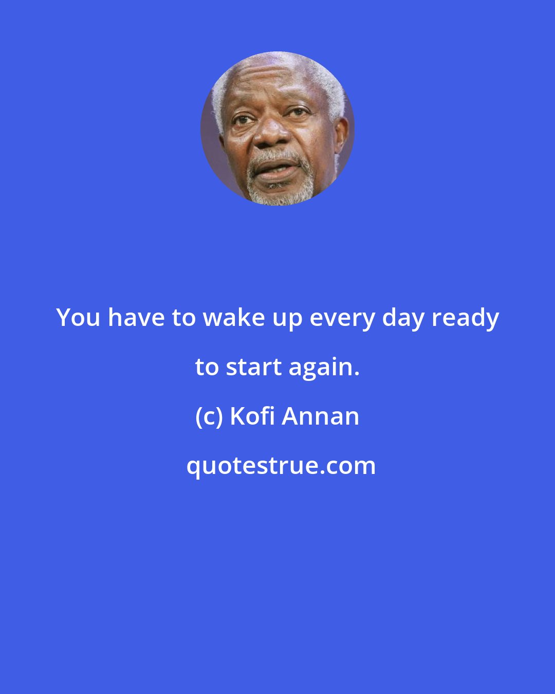 Kofi Annan: You have to wake up every day ready to start again.