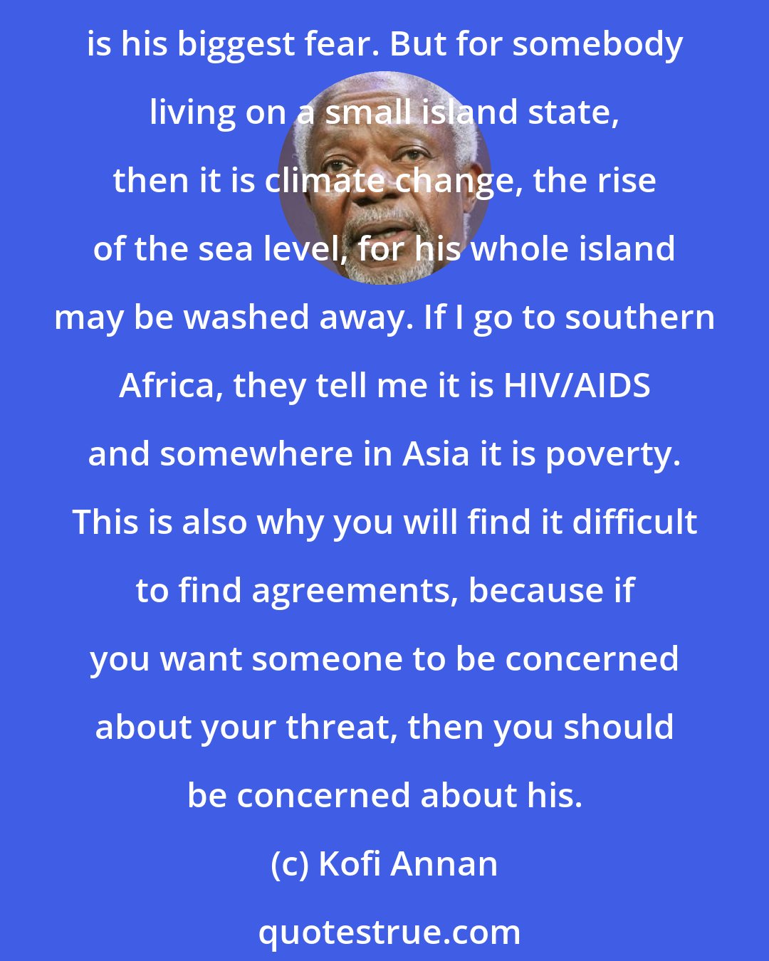 Kofi Annan: Depending on where you live, your threat is much different from the other person. If you ask a New Yorker today, because of the way the press plays it, he will say terrorism is his biggest fear. But for somebody living on a small island state, then it is climate change, the rise of the sea level, for his whole island may be washed away. If I go to southern Africa, they tell me it is HIV/AIDS and somewhere in Asia it is poverty. This is also why you will find it difficult to find agreements, because if you want someone to be concerned about your threat, then you should be concerned about his.