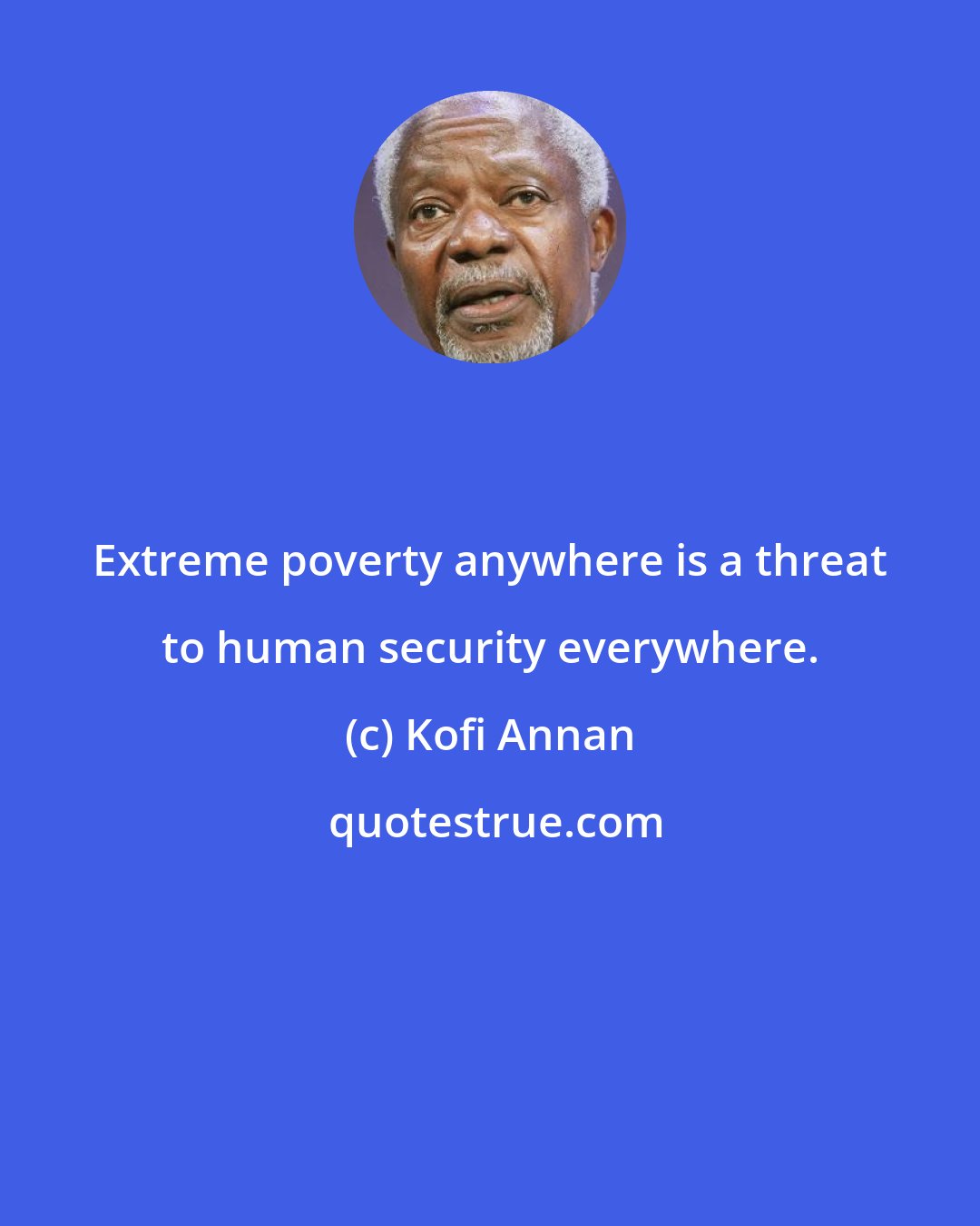 Kofi Annan: Extreme poverty anywhere is a threat to human security everywhere.