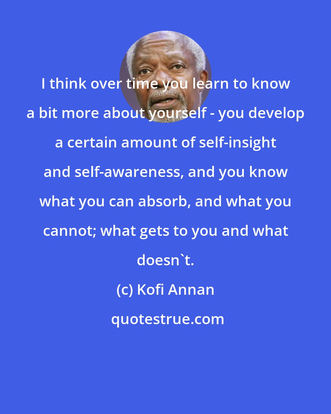 Kofi Annan: I think over time you learn to know a bit more about yourself - you develop a certain amount of self-insight and self-awareness, and you know what you can absorb, and what you cannot; what gets to you and what doesn't.