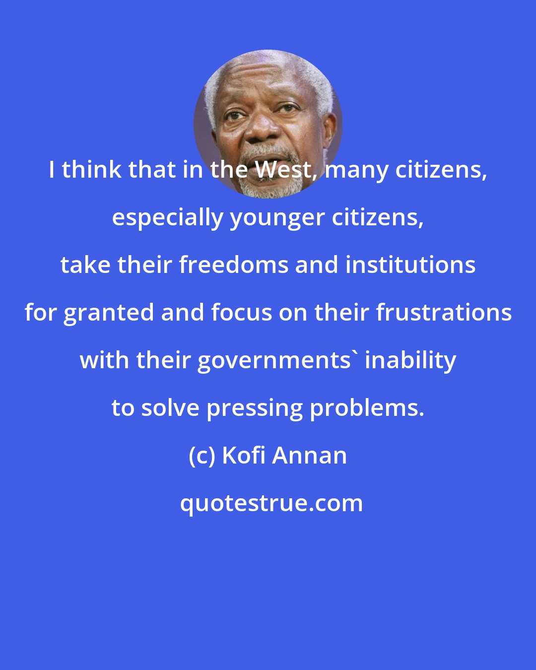 Kofi Annan: I think that in the West, many citizens, especially younger citizens, take their freedoms and institutions for granted and focus on their frustrations with their governments' inability to solve pressing problems.