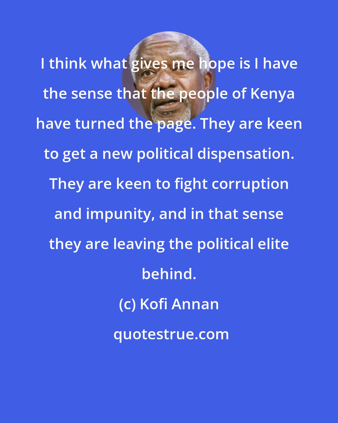 Kofi Annan: I think what gives me hope is I have the sense that the people of Kenya have turned the page. They are keen to get a new political dispensation. They are keen to fight corruption and impunity, and in that sense they are leaving the political elite behind.