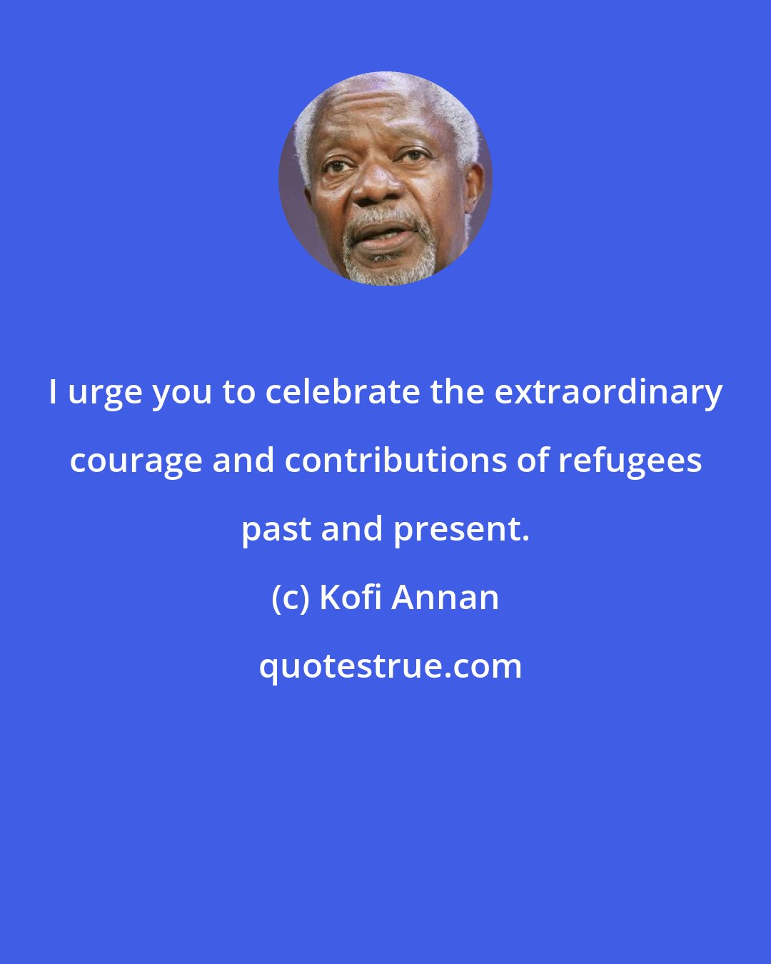 Kofi Annan: I urge you to celebrate the extraordinary courage and contributions of refugees past and present.