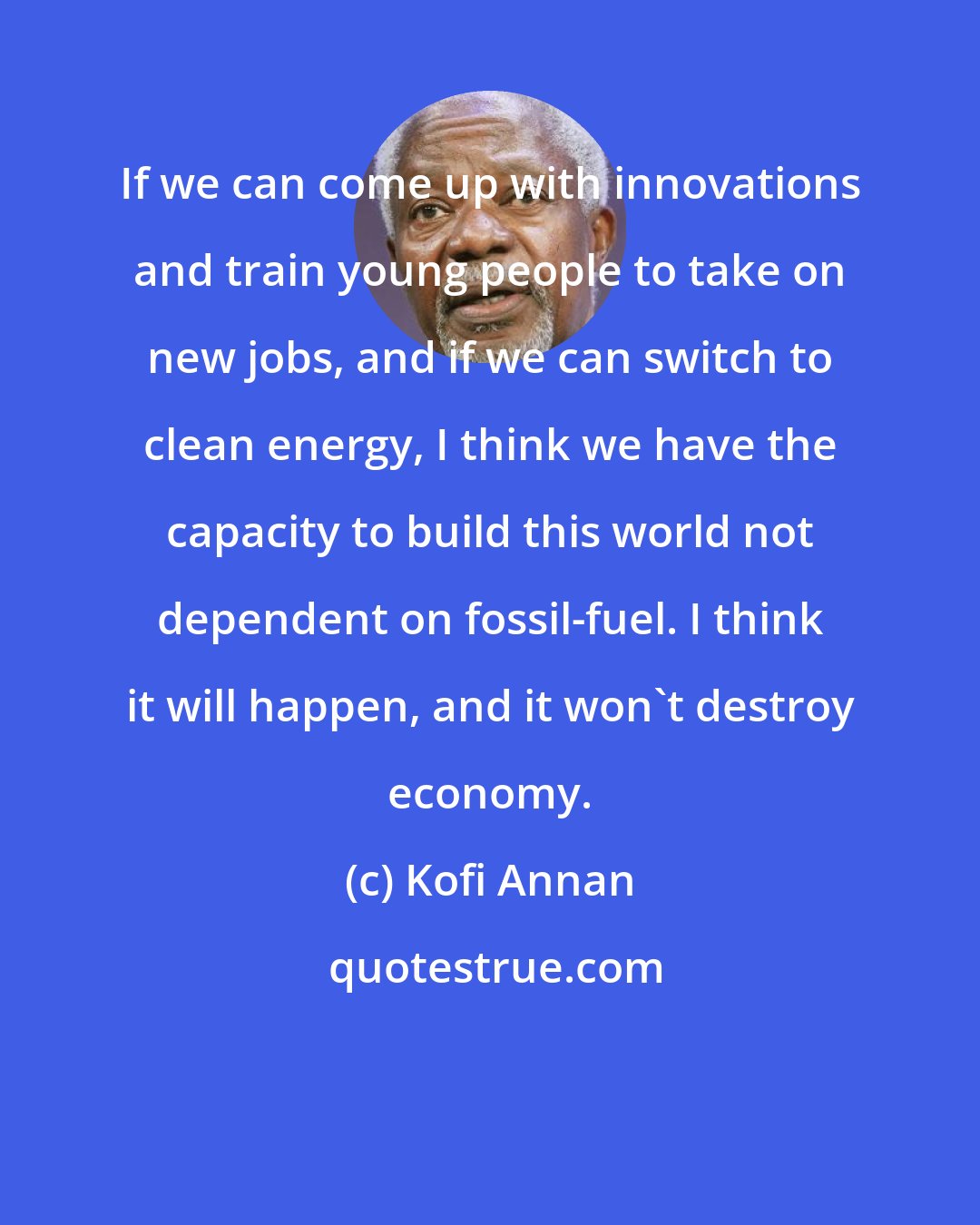 Kofi Annan: If we can come up with innovations and train young people to take on new jobs, and if we can switch to clean energy, I think we have the capacity to build this world not dependent on fossil-fuel. I think it will happen, and it won't destroy economy.