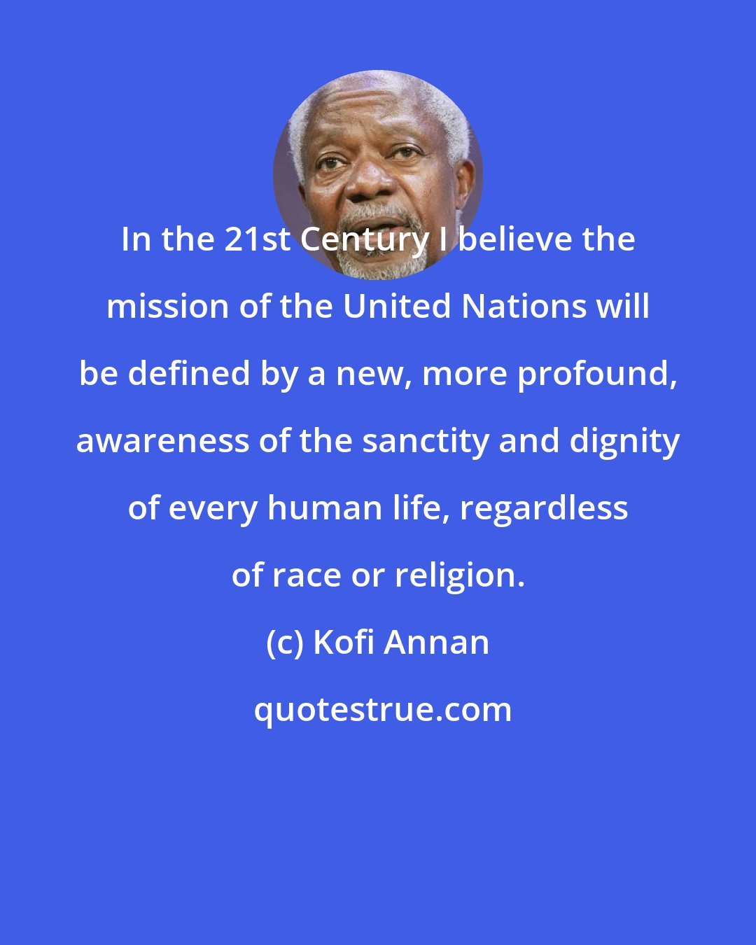 Kofi Annan: In the 21st Century I believe the mission of the United Nations will be defined by a new, more profound, awareness of the sanctity and dignity of every human life, regardless of race or religion.