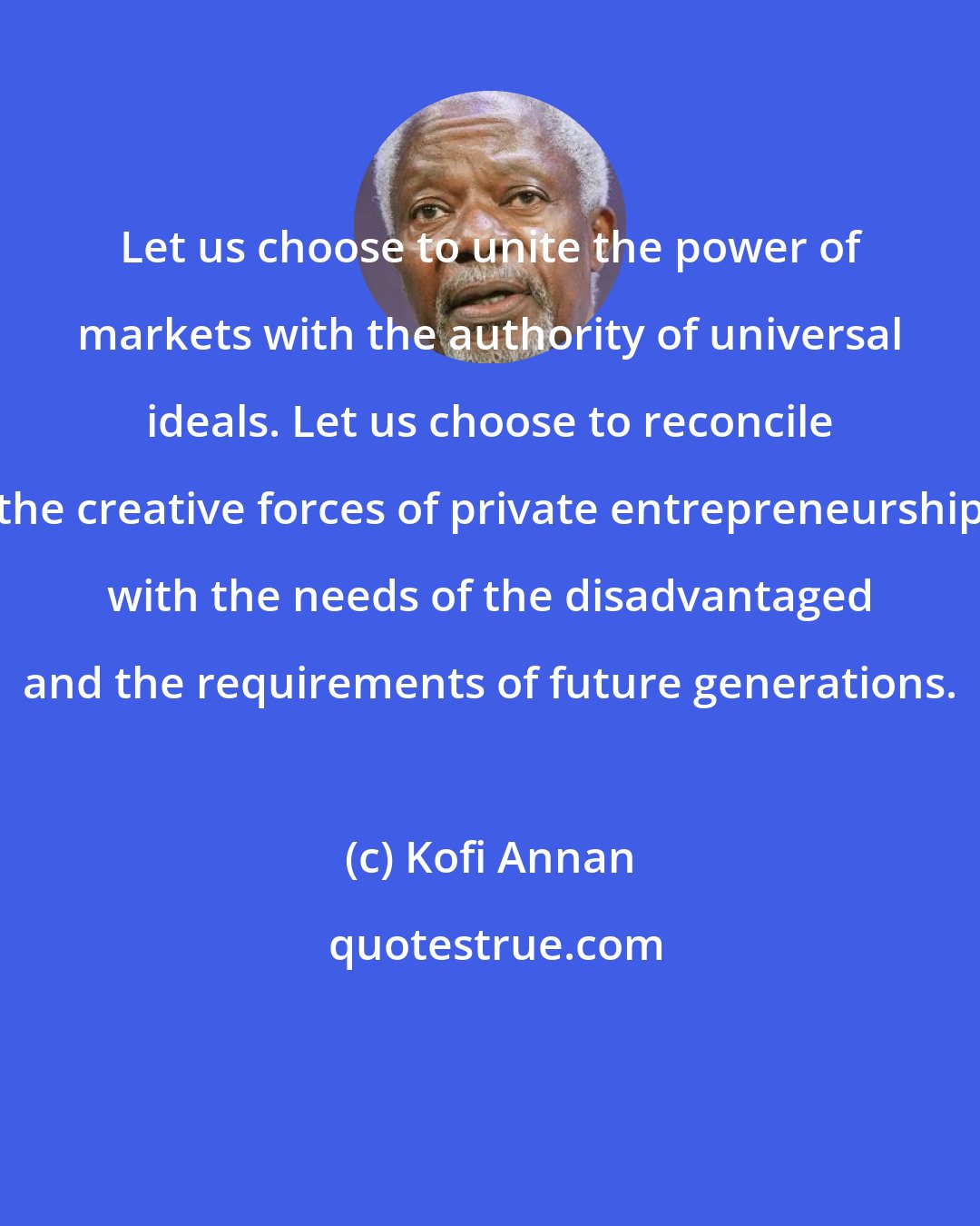 Kofi Annan: Let us choose to unite the power of markets with the authority of universal ideals. Let us choose to reconcile the creative forces of private entrepreneurship with the needs of the disadvantaged and the requirements of future generations.
