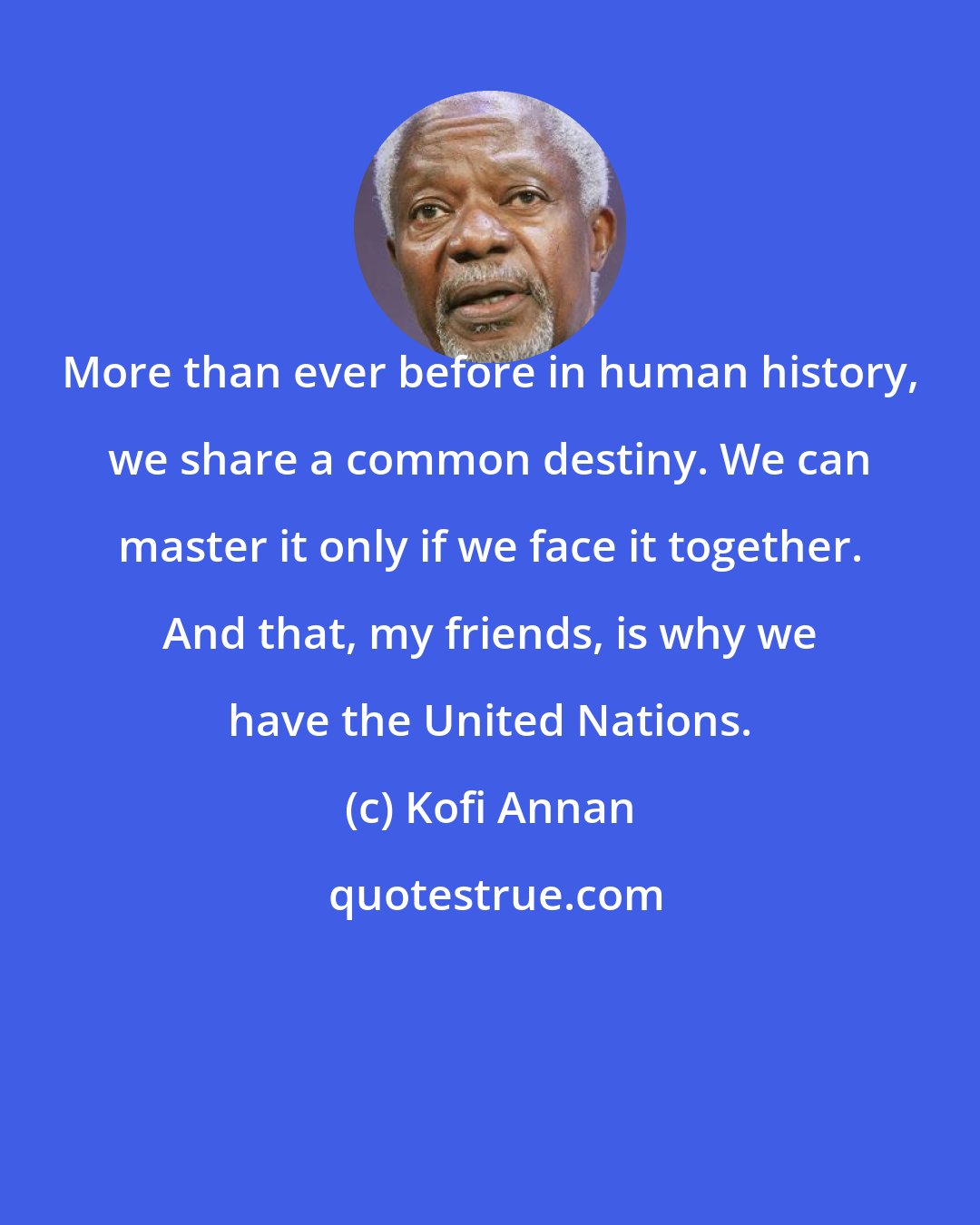 Kofi Annan: More than ever before in human history, we share a common destiny. We can master it only if we face it together. And that, my friends, is why we have the United Nations.