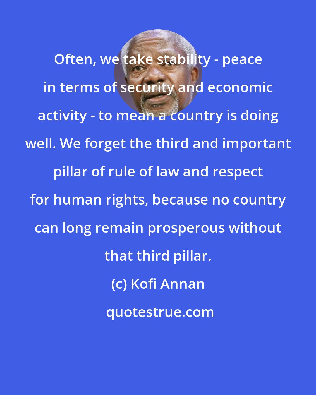 Kofi Annan: Often, we take stability - peace in terms of security and economic activity - to mean a country is doing well. We forget the third and important pillar of rule of law and respect for human rights, because no country can long remain prosperous without that third pillar.