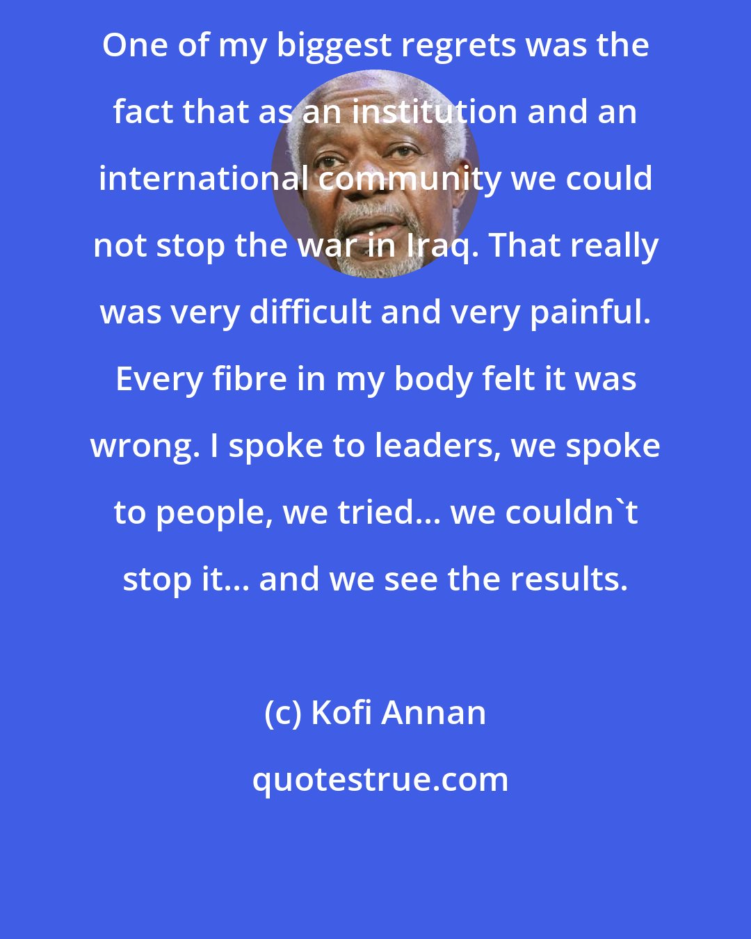 Kofi Annan: One of my biggest regrets was the fact that as an institution and an international community we could not stop the war in Iraq. That really was very difficult and very painful. Every fibre in my body felt it was wrong. I spoke to leaders, we spoke to people, we tried... we couldn't stop it... and we see the results.