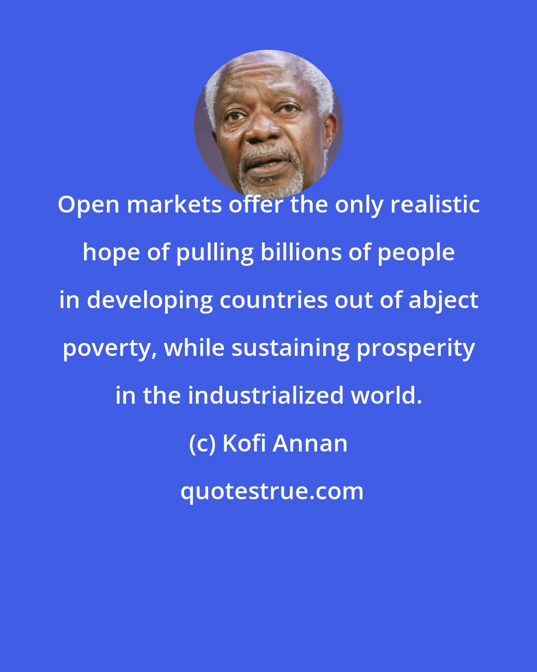 Kofi Annan: Open markets offer the only realistic hope of pulling billions of people in developing countries out of abject poverty, while sustaining prosperity in the industrialized world.