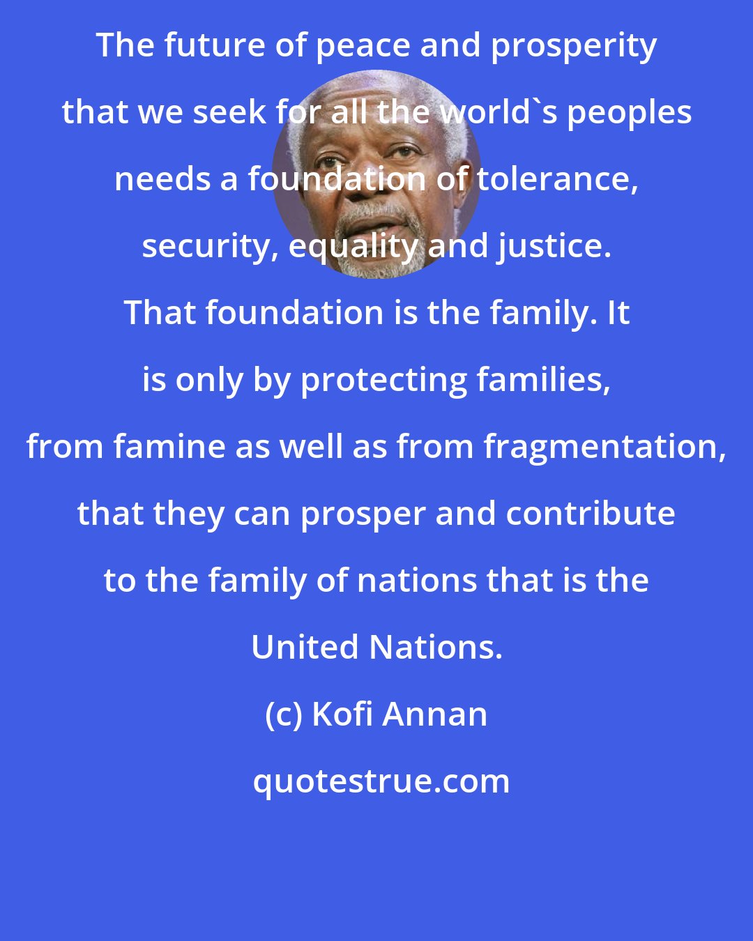 Kofi Annan: The future of peace and prosperity that we seek for all the world's peoples needs a foundation of tolerance, security, equality and justice. That foundation is the family. It is only by protecting families, from famine as well as from fragmentation, that they can prosper and contribute to the family of nations that is the United Nations.