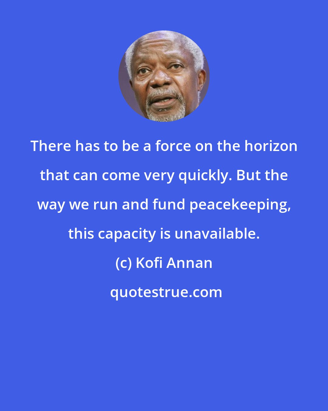 Kofi Annan: There has to be a force on the horizon that can come very quickly. But the way we run and fund peacekeeping, this capacity is unavailable.