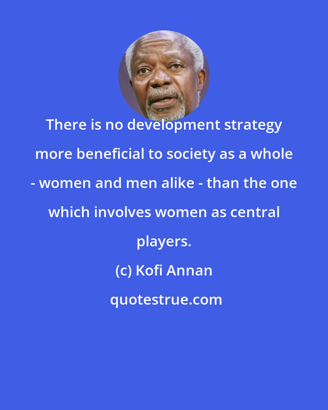 Kofi Annan: There is no development strategy more beneficial to society as a whole - women and men alike - than the one which involves women as central players.