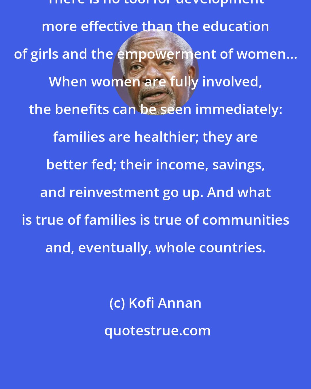 Kofi Annan: There is no tool for development more effective than the education of girls and the empowerment of women... When women are fully involved, the benefits can be seen immediately: families are healthier; they are better fed; their income, savings, and reinvestment go up. And what is true of families is true of communities and, eventually, whole countries.